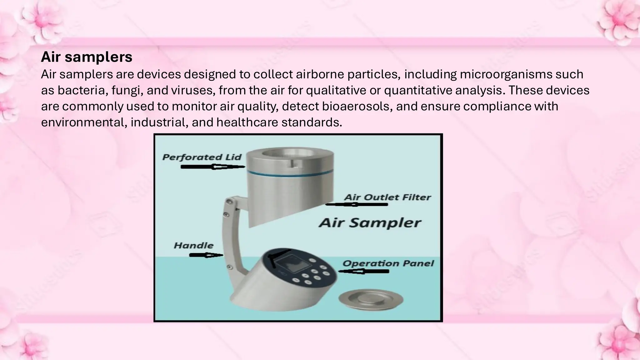 Air samplers
Air samplers are devices designed to collect airborne particles, including microorganisms such
as bacteria, fungi, and viruses, from the air for qualitative or quantitative analysis. These devices
are commonly used to monitor air quality, detect bioaerosols, and ensure compliance with
environmental, industrial, and healthcare standards.
 