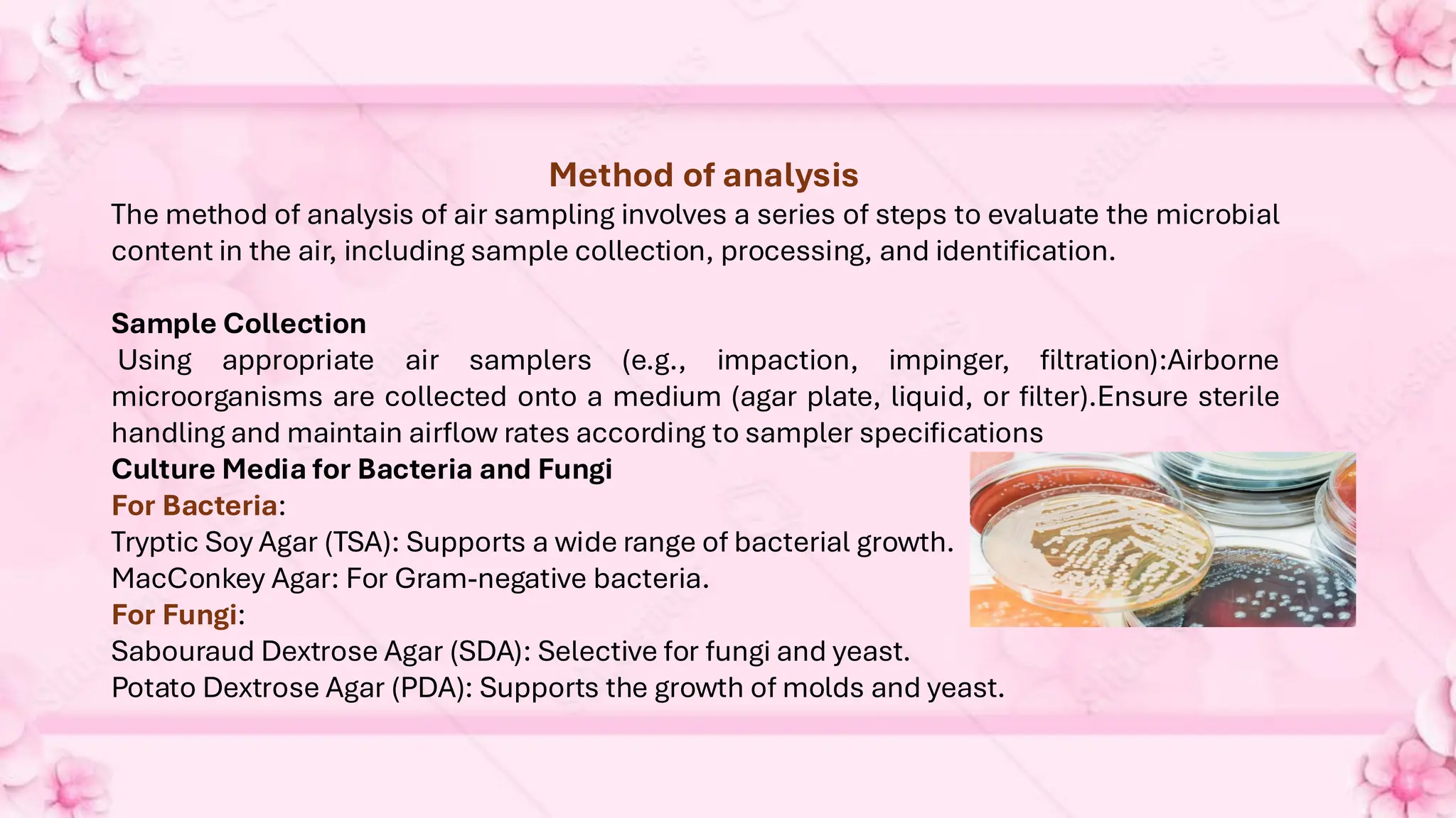 Method of analysis
The method of analysis of air sampling involves a series of steps to evaluate the microbial
content in the air, including sample collection, processing, and identification.
Sample Collection
Using appropriate air samplers (e.g., impaction, impinger, filtration):Airborne
microorganisms are collected onto a medium (agar plate, liquid, or filter).Ensure sterile
handling and maintain airflow rates according to sampler specifications
Culture Media for Bacteria and Fungi
For Bacteria:
Tryptic Soy Agar (TSA): Supports a wide range of bacterial growth.
MacConkey Agar: For Gram-negative bacteria.
For Fungi:
Sabouraud Dextrose Agar (SDA): Selective for fungi and yeast.
Potato Dextrose Agar (PDA): Supports the growth of molds and yeast.
 