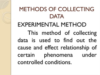 METHODS OF COLLECTING
DATA
EXPERIMENTAL METHOD
This method of collecting
data is used to find out the
cause and effect relationship of
certain phenomena under
controlled conditions.
 