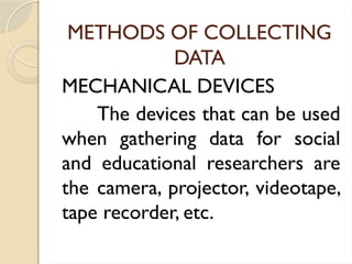 METHODS OF COLLECTING
DATA
MECHANICAL DEVICES
The devices that can be used
when gathering data for social
and educational researchers are
the camera, projector, videotape,
tape recorder, etc.
 
