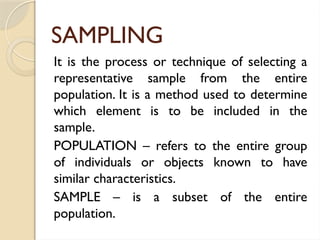 SAMPLING
It is the process or technique of selecting a
representative sample from the entire
population. It is a method used to determine
which element is to be included in the
sample.
POPULATION – refers to the entire group
of individuals or objects known to have
similar characteristics.
SAMPLE – is a subset of the entire
population.
 