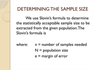 DETERMINING THE SAMPLE SIZE
We use Slovin’s formula to determine
the statistically acceptable sample size to be
extracted from the given population.The
Slovin’s formula is
where: n = number of samples needed
N = population size
e = margin of error
 