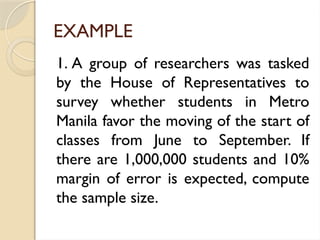 EXAMPLE
1. A group of researchers was tasked
by the House of Representatives to
survey whether students in Metro
Manila favor the moving of the start of
classes from June to September. If
there are 1,000,000 students and 10%
margin of error is expected, compute
the sample size.
 