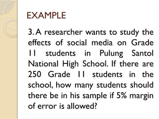 EXAMPLE
3.A researcher wants to study the
effects of social media on Grade
11 students in Pulung Santol
National High School. If there are
250 Grade 11 students in the
school, how many students should
there be in his sample if 5% margin
of error is allowed?
 