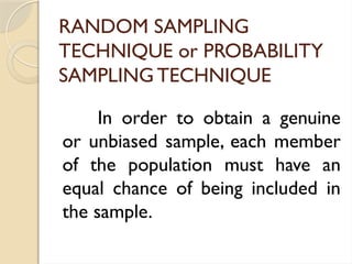 RANDOM SAMPLING
TECHNIQUE or PROBABILITY
SAMPLING TECHNIQUE
In order to obtain a genuine
or unbiased sample, each member
of the population must have an
equal chance of being included in
the sample.
 