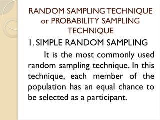 RANDOM SAMPLING TECHNIQUE
or PROBABILITY SAMPLING
TECHNIQUE
1. SIMPLE RANDOM SAMPLING
It is the most commonly used
random sampling technique. In this
technique, each member of the
population has an equal chance to
be selected as a participant.
 