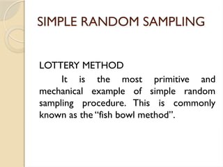 SIMPLE RANDOM SAMPLING
LOTTERY METHOD
It is the most primitive and
mechanical example of simple random
sampling procedure. This is commonly
known as the “fish bowl method”.
 