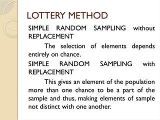 LOTTERY METHOD
SIMPLE RANDOM SAMPLING without
REPLACEMENT
The selection of elements depends
entirely on chance.
SIMPLE RANDOM SAMPLING with
REPLACEMENT
This gives an element of the population
more than one chance to be a part of the
sample and thus, making elements of sample
not distinct with one another.
 