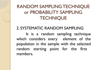 RANDOM SAMPLING TECHNIQUE
or PROBABILITY SAMPLING
TECHNIQUE
2. SYSTEMATIC RANDOM SAMPLING
It is a random sampling technique
which considers every element of the
population in the sample with the selected
random starting point for the first
members.
 