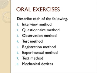 ORAL EXERCISES
Describe each of the following.
1. Interview method
2. Questionnaire method
3. Observation method
4. Test method
5. Registration method
6. Experimental method
7. Text method
8. Mechanical devices
 