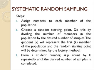 SYSTEMATIC RANDOM SAMPLING
Steps:
1. Assign numbers to each member of the
population.
2. Choose a random starting point. Do this by
dividing the number of members in the
population by the desired number of samples.The
quotient (k) will represent the first (k) member
of the population and the random starting point
will be determined by the lottery method.
3. From a student number, skip count by k
repeatedly until the desired number of samples is
completed.
 