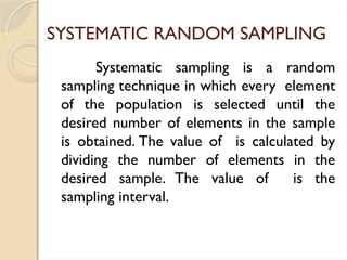 SYSTEMATIC RANDOM SAMPLING
Systematic sampling is a random
sampling technique in which every element
of the population is selected until the
desired number of elements in the sample
is obtained. The value of is calculated by
dividing the number of elements in the
desired sample. The value of is the
sampling interval.
 
