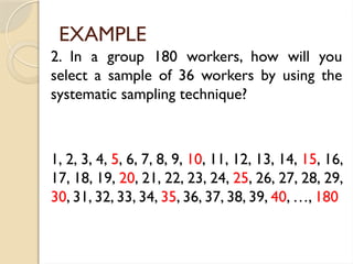 EXAMPLE
2. In a group 180 workers, how will you
select a sample of 36 workers by using the
systematic sampling technique?
1, 2, 3, 4, 5, 6, 7, 8, 9, 10, 11, 12, 13, 14, 15, 16,
17, 18, 19, 20, 21, 22, 23, 24, 25, 26, 27, 28, 29,
30, 31, 32, 33, 34, 35, 36, 37, 38, 39, 40, …, 180
 
