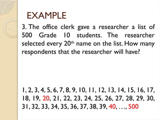 EXAMPLE
3. The office clerk gave a researcher a list of
500 Grade 10 students. The researcher
selected every 20th
name on the list. How many
respondents that the researcher will have?
1, 2, 3, 4, 5, 6, 7, 8, 9, 10, 11, 12, 13, 14, 15, 16, 17,
18, 19, 20, 21, 22, 23, 24, 25, 26, 27, 28, 29, 30,
31, 32, 33, 34, 35, 36, 37, 38, 39, 40, …, 500
 