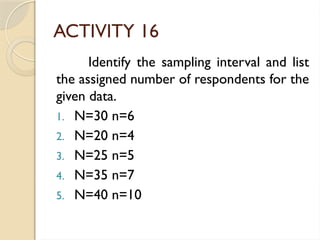 ACTIVITY 16
Identify the sampling interval and list
the assigned number of respondents for the
given data.
1. N=30 n=6
2. N=20 n=4
3. N=25 n=5
4. N=35 n=7
5. N=40 n=10
 