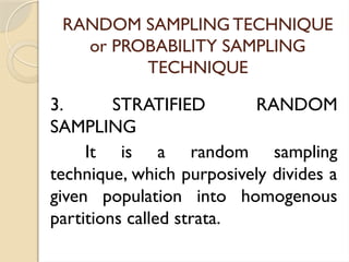 RANDOM SAMPLING TECHNIQUE
or PROBABILITY SAMPLING
TECHNIQUE
3. STRATIFIED RANDOM
SAMPLING
It is a random sampling
technique, which purposively divides a
given population into homogenous
partitions called strata.
 