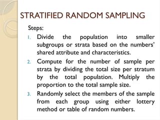 STRATIFIED RANDOM SAMPLING
Steps:
1. Divide the population into smaller
subgroups or strata based on the numbers’
shared attribute and characteristics.
2. Compute for the number of sample per
strata by dividing the total size per stratum
by the total population. Multiply the
proportion to the total sample size.
3. Randomly select the members of the sample
from each group using either lottery
method or table of random numbers.
 