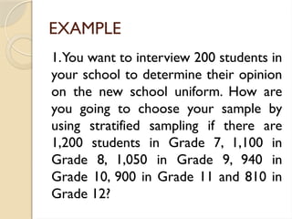 EXAMPLE
1.You want to interview 200 students in
your school to determine their opinion
on the new school uniform. How are
you going to choose your sample by
using stratified sampling if there are
1,200 students in Grade 7, 1,100 in
Grade 8, 1,050 in Grade 9, 940 in
Grade 10, 900 in Grade 11 and 810 in
Grade 12?
 