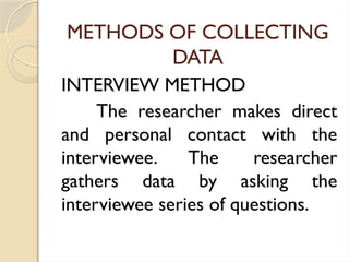 METHODS OF COLLECTING
DATA
INTERVIEW METHOD
The researcher makes direct
and personal contact with the
interviewee. The researcher
gathers data by asking the
interviewee series of questions.
 