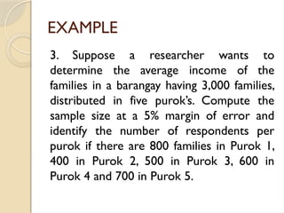 EXAMPLE
3. Suppose a researcher wants to
determine the average income of the
families in a barangay having 3,000 families,
distributed in five purok’s. Compute the
sample size at a 5% margin of error and
identify the number of respondents per
purok if there are 800 families in Purok 1,
400 in Purok 2, 500 in Purok 3, 600 in
Purok 4 and 700 in Purok 5.
 