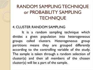 RANDOM SAMPLING TECHNIQUE
or PROBABILITY SAMPLING
TECHNIQUE
4. CLUSTER RANDOM SAMPLING
It is a random sampling technique which
divides a given population into heterogeneous
groups called clusters. Heterogeneous group
partitions means they are grouped differently
according to the controlling variable of the study.
The sample is taken through a random selection of
cluster(s) and then all members of the chosen
cluster(s) will be a part of the sample.
 