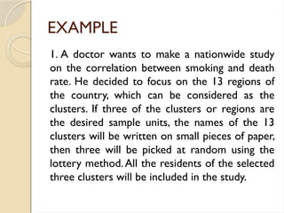 EXAMPLE
1. A doctor wants to make a nationwide study
on the correlation between smoking and death
rate. He decided to focus on the 13 regions of
the country, which can be considered as the
clusters. If three of the clusters or regions are
the desired sample units, the names of the 13
clusters will be written on small pieces of paper,
then three will be picked at random using the
lottery method.All the residents of the selected
three clusters will be included in the study.
 