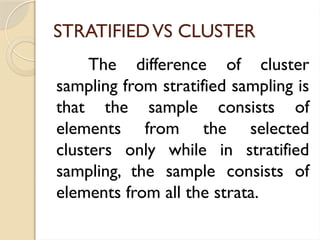 STRATIFIEDVS CLUSTER
The difference of cluster
sampling from stratified sampling is
that the sample consists of
elements from the selected
clusters only while in stratified
sampling, the sample consists of
elements from all the strata.
 