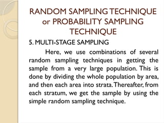 RANDOM SAMPLING TECHNIQUE
or PROBABILITY SAMPLING
TECHNIQUE
5. MULTI-STAGE SAMPLING
Here, we use combinations of several
random sampling techniques in getting the
sample from a very large population. This is
done by dividing the whole population by area,
and then each area into strata.Thereafter, from
each stratum, we get the sample by using the
simple random sampling technique.
 