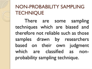NON-PROBABILITY SAMPLING
TECHNIQUE
There are some sampling
techniques which are biased and
therefore not reliable such as those
samples drawn by researchers
based on their own judgment
which are classified as non-
probability sampling technique.
 