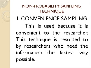 NON-PROBABILITY SAMPLING
TECHNIQUE
1. CONVENIENCE SAMPLING
This is used because it is
convenient to the researcher.
This technique is resorted to
by researchers who need the
information the fastest way
possible.
 