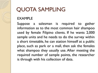 QUOTA SAMPLING
EXAMPLE
Suppose a salesman is required to gather
information as to the most common hair shampoo
used by female Filipino clients. If he wants 2,000
sample units and he needs to do the survey within
a short timetable, he can station himself at a public
place, such as park or a mall, then ask the females
what shampoo they usually use. After meeting the
required number of sample points, the researcher
is through with his collection of data.
 