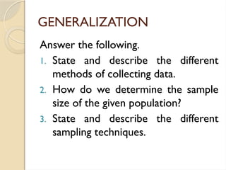 GENERALIZATION
Answer the following.
1. State and describe the different
methods of collecting data.
2. How do we determine the sample
size of the given population?
3. State and describe the different
sampling techniques.
 
