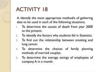 ACTIVITY 18
A. Identify the most appropriate method/s of gathering
data to be used in each of the following situations.
1. To determine the causes of death from year 2000
to the present.
2. To identify the factors why students fail in Statistics.
3. To find out the relationship between smoking and
lung cancer.
4. To determine the choices of family planning
methods of married couples.
5. To determine the average savings of employees of
company A in a month.
 