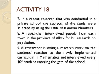 ACTIVITY 18
7. In a recent research that was conducted in a
private school, the subjects of the study were
selected by using the Table of Random Numbers.
8. A researcher interviewed people from each
town in the province of Albay for his research on
population.
9. A researcher is doing a research work on the
students’ reaction to the newly implemented
curriculum in Mathematics and interviewed every
10th
student entering the gate of the school.
 