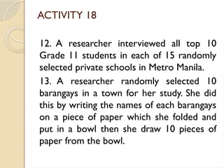 ACTIVITY 18
12. A researcher interviewed all top 10
Grade 11 students in each of 15 randomly
selected private schools in Metro Manila.
13. A researcher randomly selected 10
barangays in a town for her study. She did
this by writing the names of each barangays
on a piece of paper which she folded and
put in a bowl then she draw 10 pieces of
paper from the bowl.
 
