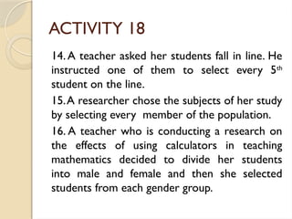 ACTIVITY 18
14. A teacher asked her students fall in line. He
instructed one of them to select every 5th
student on the line.
15.A researcher chose the subjects of her study
by selecting every member of the population.
16. A teacher who is conducting a research on
the effects of using calculators in teaching
mathematics decided to divide her students
into male and female and then she selected
students from each gender group.
 