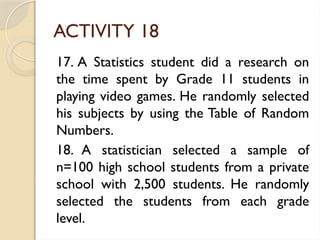ACTIVITY 18
17. A Statistics student did a research on
the time spent by Grade 11 students in
playing video games. He randomly selected
his subjects by using the Table of Random
Numbers.
18. A statistician selected a sample of
n=100 high school students from a private
school with 2,500 students. He randomly
selected the students from each grade
level.
 