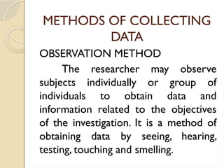 METHODS OF COLLECTING
DATA
OBSERVATION METHOD
The researcher may observe
subjects individually or group of
individuals to obtain data and
information related to the objectives
of the investigation. It is a method of
obtaining data by seeing, hearing,
testing, touching and smelling.
 