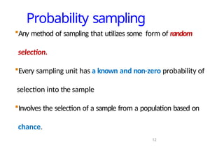 Probability sampling
12
Any method of sampling that utilizes some form of random
selection.
Every sampling unit has a known and non-zero probability of
selection into the sample
Involves the selection of a sample from a population based on
chance.
 