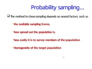 Probability sampling…
13
 The method to chosesampling depends on several factors, such as
◦the available sampling frame,
◦how spread out the population is,
◦how costly it is to survey members of the population
◦Homogeneity of the target population
 