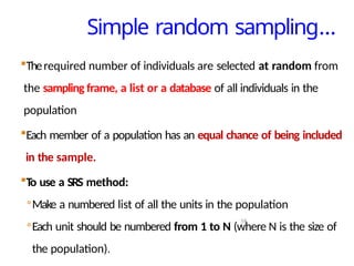 Simple random sampling…
16
Therequired number of individuals are selected at random from
the sampling frame, a list or a database of all individuals in the
population
Each member of a population has an equal chance of being included
in the sample.
To use a SRS method:
◦Make a numbered list of all the units in the population
◦Each unit should be numbered from 1 to N (where N is the size of
the population).
 