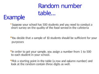 Example
19
Suppose your school has 500 students and you need to conduct a
short survey on the quality of the food served in the cafeteria
You decide that a sample of 10 students should be sufficient for your
purposes
In order to get your sample, you assign a number from 1 to 500
to each student in your school.
Pick a starting point in the table (a row and column number) and
look at the random contain three digits as well.
Random number
table…
 