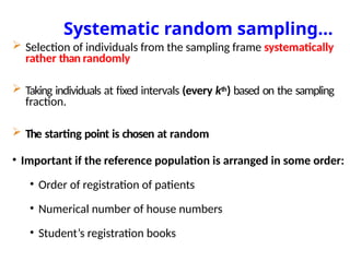 Systematic random sampling…
 Selection of individuals from the sampling frame systematically
rather than randomly
 Taking individuals at fixed intervals (every kth) based on the sampling
fraction.
 The starting point is chosen at random
• Important if the reference population is arranged in some order:
• Order of registration of patients
• Numerical number of house numbers
• Student’s registration books
 