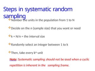 Steps in systematic random
sampling
23
Number the units in the population from 1 to N
Decide on the n (sample size) that you want or need
k = N/n = the interval size
Randomly select an integer between 1 to k
Then, take every kth unit
Note: Systematic sampling should not be used when a cyclic
repetition is inherent in the sampling frame.
 