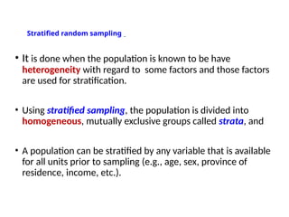 Stratified random sampling
• It is done when the population is known to be have
heterogeneity with regard to some factors and those factors
are used for stratification.
• Using stratified sampling, the population is divided into
homogeneous, mutually exclusive groups called strata, and
• A population can be stratified by any variable that is available
for all units prior to sampling (e.g., age, sex, province of
residence, income, etc.).
 