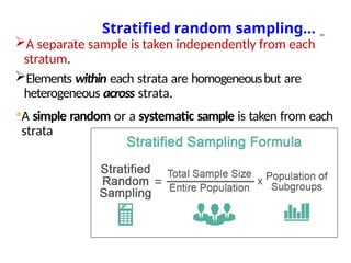 A separate sample is taken independently from each
stratum.
Elements within each strata are homogeneousbut are
heterogeneous across strata.
◦A simple random or a systematic sample is taken from each
strata
Stratified random sampling…
 