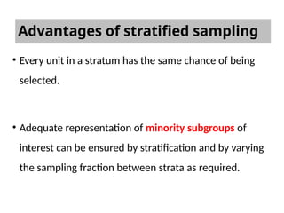 Advantages of stratified sampling
• Every unit in a stratum has the same chance of being
selected.
• Adequate representation of minority subgroups of
interest can be ensured by stratification and by varying
the sampling fraction between strata as required.
 