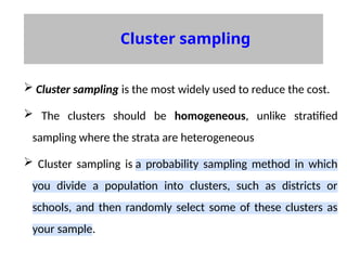 Cluster sampling
 Cluster sampling is the most widely used to reduce the cost.
 The clusters should be homogeneous, unlike stratified
sampling where the strata are heterogeneous
 Cluster sampling is a probability sampling method in which
you divide a population into clusters, such as districts or
schools, and then randomly select some of these clusters as
your sample.
 