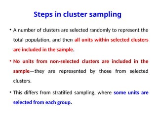 Steps in cluster sampling
• A number of clusters are selected randomly to represent the
total population, and then all units within selected clusters
are included in the sample.
• No units from non-selected clusters are included in the
sample—they are represented by those from selected
clusters.
• This differs from stratified sampling, where some units are
selected from each group.
 