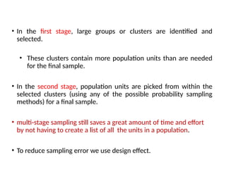 • In the first stage, large groups or clusters are identified and
selected.
• These clusters contain more population units than are needed
for the final sample.
• In the second stage, population units are picked from within the
selected clusters (using any of the possible probability sampling
methods) for a final sample.
• multi-stage sampling still saves a great amount of time and effort
by not having to create a list of all the units in a population.
• To reduce sampling error we use design effect.
 